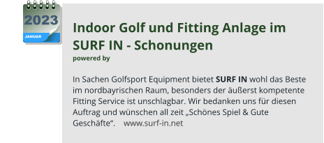 Indoor Golf und Fitting Anlage im  SURF IN - Schonungen  powered by   In Sachen Golfsport Equipment bietet SURF IN wohl das Beste  im nordbayrischen Raum, besonders der äußerst kompetente Fitting Service ist unschlagbar. Wir bedanken uns für diesen Auftrag und wünschen all zeit „Schönes Spiel & Gute Geschäfte“.    www.surf-in.net JANUAR 2023