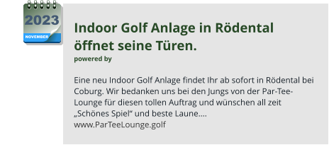 Indoor Golf Anlage in Rödental  öffnet seine Türen. powered by   Eine neu Indoor Golf Anlage findet Ihr ab sofort in Rödental bei Coburg. Wir bedanken uns bei den Jungs von der Par-Tee-Lounge für diesen tollen Auftrag und wünschen all zeit „Schönes Spiel“ und beste Laune…. www.ParTeeLounge.golf NOVEMBER 2023