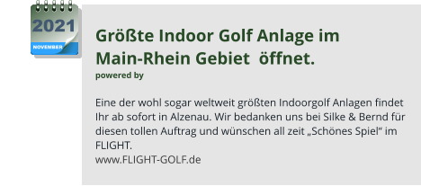 Größte Indoor Golf Anlage im  Main-Rhein Gebiet  öffnet. powered by   Eine der wohl sogar weltweit größten Indoorgolf Anlagen findet Ihr ab sofort in Alzenau. Wir bedanken uns bei Silke & Bernd für diesen tollen Auftrag und wünschen all zeit „Schönes Spiel“ im FLIGHT. www.FLIGHT-GOLF.de NOVEMBER 2021